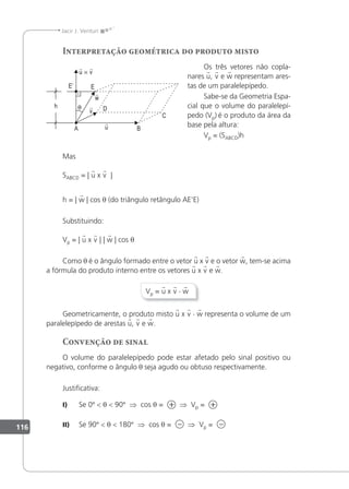 116
Jacir J. Venturi
Interpretação geométrica do produto misto
Os três vetores não copla-
nares u, v e w representam ares-
tas de um paralelepípedo.
Sabe-se da Geometria Espa-
cial que o volume do paralelepí-
pedo (Vp) é o produto da área da
base pela altura:
Vp = (SABCD)h
Mas
SABCD = | u x v |
h = | w | cos θ (do triângulo retângulo AE'E)
Substituindo:
Vp = | u x v | | w | cos θ
Como θ é o ângulo formado entre o vetor u x v e o vetor w, tem-se acima
a fórmula do produto interno entre os vetores u x v e w.
Vp = u x v · w
Geometricamente, o produto misto u x v · w representa o volume de um
paralelepípedo de arestas u, v e w.
Convenção de sinal
O volume do paralelepípedo pode estar afetado pelo sinal positivo ou
negativo, conforme o ângulo θ seja agudo ou obtuso respectivamente.
Justiicativa:
I) Se 0°  θ  90° ⇒ cos θ = + ⇒ Vp = +
II) Se 90°  θ  180° ⇒ cos θ = – ⇒ Vp = –
 