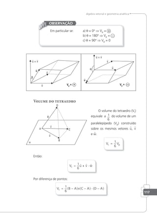 117
álgebra vetorial e geometria analítica
Em particular se: a) θ = 0° ⇒ Vp = +
b) θ = 180° ⇒ Vp = –
c) θ = 90° ⇒ Vp = 0
OBSERVAÇÃO
Vp = + Vp = —
Volume do tetraedro
O volume do tetraedro (Vt)
equivale a 1
6
do volume de um
paralelepípedo (Vp) construído
sobre os mesmos vetores u, v
e w.
V V
t p
=
1
6
Então:
V u x v w
t = ⋅
1
6
  
Por diferença de pontos:
V B A x C A D A
t = − − ⋅ −
1
6
( ) ( ) ( )
 