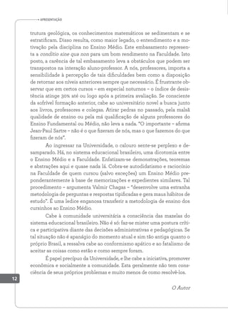 apresentação
trutura geológica, os conhecimentos matemáticos se sedimentam e se
estratificam. Disso resulta, como maior legado, o entendimento e a mo-
tivação pela disciplina no Ensino Médio. Este embasamento represen-
ta a conditio sine qua non para um bom rendimento na Faculdade. Isto
posto, a carência de tal embasamento leva a obstáculos que podem ser
transpostos na interação aluno-professor. A nós, professores, importa a
sensibilidade à percepção de tais dificuldades bem como a disposição
de retornar aos níveis anteriores sempre que necessário. É frustrante ob-
servar que em certos cursos – em especial noturnos – o índice de desis-
tência atinge 30% até ou logo após a primeira avaliação. Se consciente
da sofrível formação anterior, cabe ao universitário novel a busca junto
aos livros, professores e colegas. Atirar pedras no passado, pela malsã
qualidade de ensino ou pela má qualificação de alguns professores do
Ensino Fundamental ou Médio, não leva a nada. “O importante – afirma
Jean-Paul Sartre – não é o que fizeram de nós, mas o que fazemos do que
fizeram de nós”.
Ao ingressar na Universidade, o calouro sente-se perplexo e de-
samparado. Há, no sistema educacional brasileiro, uma dicotomia entre
o Ensino Médio e a Faculdade. Enfatizam-se demonstrações, teoremas
e abstrações aqui e quase nada lá. Cobra-se autodidatismo e raciocínio
na Faculdade de quem cursou (salvo exceções) um Ensino Médio pre-
ponderantemente à base de memorizações e expedientes similares. Tal
procedimento – argumenta Valmir Chagas – “desenvolve uma estranha
metodologia de perguntas e respostas tipificadas e gera maus hábitos de
estudo”. É uma ledice enganosa transferir a metodologia de ensino dos
cursinhos ao Ensino Médio.
Cabe à comunidade universitária a consciência das mazelas do
sistema educacional brasileiro. Não é só: faz-se mister uma postura críti-
ca e participativa diante das decisões administrativas e pedagógicas. Se
tal situação não é apanágio do momento atual e sim tão antiga quanto o
próprio Brasil, a ressalva cabe ao conformismo apático e ao fatalismo de
aceitar as coisas como estão e como sempre foram.
É papel precípuo da Universidade, e lhe cabe a iniciativa, promover
econômica e socialmente a comunidade. Esta geralmente não tem cons-
ciência de seus próprios problemas e muito menos de como resolvê-los.
O Autor
12
 