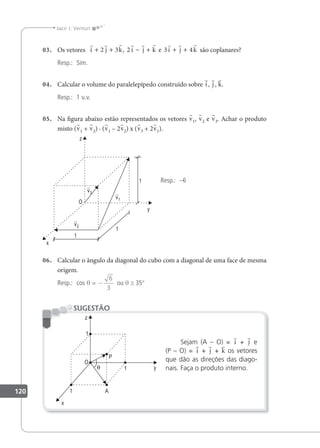 120
Jacir J. Venturi
03. Os vetores
        
i j k i j k i j k
+ + − + + +
2 3 2 3 4
, e são coplanares?
Resp.: Sim.
04. Calcular o volume do paralelepípedo construído sobre i, j , k.
Resp.: 1 u.v.
05. Na igura abaixo estão representados os vetores v1, v2 e v3. Achar o produto
misto (v1 + v2) · (v1 – 2v2) x (v3 + 2v1).
Resp.: –6
06. Calcular o ângulo da diagonal do cubo com a diagonal de uma face de mesma
origem.
Resp.: cos θ = −
6
3
ou θ ≅ 35°
Sejam (A – O) = i + j e
(P – O) = i + j + k os vetores
que dão as direções das diago-
nais. Faça o produto interno.
SUGESTÃO
 