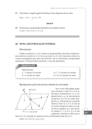 121
álgebra vetorial e geometria analítica
07. Determinar o ângulo agudo formado por duas diagonais de um cubo.
Resp.: cos θ =
1
3
ou θ ≅ 70°
Série B
08. Demonstrar a propriedade distributiva do produto externo:
      
u x v w u x v u x w
( )
+ = +
20. DUPLA MULTIPLICAÇÃO VETORIAL
Definição
Dados os vetores u, v e w, chama-se duplo produto vetorial ou duplo pro-
duto externo ao vetor (u x v) x w ou ao vetor u x (v x w). Esses dois vetores na
maioria esmagadora das vezes são distintos, não se veriicando a propriedade
associativa. É imprescindível, portanto, o uso dos parênteses.
Relembrando:
u . v resulta um escalar u x v . w resulta um escalar
u x v resulta um vetor (u x v) x w resulta um vetor
OBSERVAÇÃO
Representação do duplo produto externo
Sem muita diiculdade pode-
mos visualizar o vetor (u x v) x w.
Na igura representa-se u e v co-
planarmente a a; w não pertence
ao plano a; (u x v) é um vetor orto-
gonal a a; efetuando-se o produto
externo entre (u x v) e w tem-se
um vetor ortogonal a eles e em de-
corrência coplanar a a. lpso facto,
os vetores u , v e (u x v) x w são
coplanares. Donde se infere que o
vetor (u x v) x w pode ser expresso como combinação linear de u e v.
Assim: (u x v) x w = k1u + k2v
w

v

u

(u x v)
(u x v) x w
 