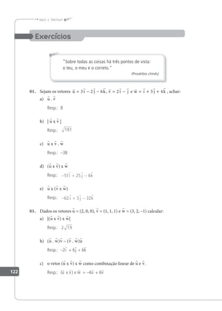 122
Jacir J. Venturi
Sobre todas as coisas há três pontos de vista:
o teu, o meu e o correto.
(Provérbio chinês)
01. Sejam os vetores
          
u i j k v i j w i j k
= − − = − = + +
3 2 6 2 3 4
, e , achar:
a) u . v
Resp.: 8
b) | u x v |
Resp.: 181
c) u x v . w
Resp.: –38
d) (u x v) x w
Resp.: − + −
51 25 6
  
i j k
e) u x (v x w)
Resp.: − + −
62 3 32
  
i j k
01. Dados os vetores u = (2, 0, 0), v = (1, 1, 1) e w = (3, 2, –1) calcular:
a) |(u x v) x w|
Resp.: 2 19
b) (u . w)v – (v . w)u
Resp.: –2i + 6j + 6k
c) o vetor (u x v) x w como combinação linear de u e v.
Resp.: (u x v) x w = –4u + 6v
 
