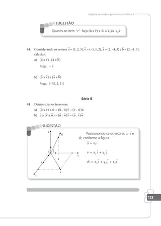 123
álgebra vetorial e geometria analítica
Quanto ao item c faça (u x v) x w = k1u+ k2v
SUGESTÃO
01. Considerando os vetores u = (1, 2, 3), v = (–1, 1, 2), a = (2, –4, 3) e b = (2, –1, 0),
calcular:
a) (u x v) . (a x b)
Resp.: – 9
b) (u x v) x (a x b)
Resp.: (–48, 3, 21)
Série B
01. Demonstrar os teoremas:
a) (u x v) x w = (u . w)v – (v . w)u
b) u x (v x w) = (u . w)v – (u . v)w
Posicionando-se os vetores u, v e
w, conforme a igura:
 
  
   
u x i
v x i y j
w x i y j z k
=
= +
= + +
1
2 2
3 3 3
SUGESTÃO
 