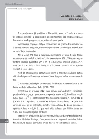 História da Matemática
124
Jacir J. Venturi
Símbolos e notações
matemáticas
Apropriadamente, já se definiu a Matemática como a “rainha e a serva
de todas as ciências”. E os apanágios de sua majestade são o rigor, a lógica, a
harmonia e sua linguagem precisa, universal e sincopada.
Sabemos que os gregos antigos promoveram um grande desenvolvimento
à Geometria Plana e Espacial, mas não dispunham de uma notação algébrica ou
de simbologia adequadas.
Até o século XVI, toda a expressão matemática se fazia de uma forma
excessivamente “verbal ou retórica”. Por exemplo, em 1591, Viète para repre-
sentar a equação quadrática 5A2
+ 9A – 5 = 0, escrevia em bom latim: 5 in A
quad. et 9 in A planu minus 5 aequatur 0. (5 emA quadrado e 9 emA plano
menos 5 é igual a zero).
Além da prolixidade de comunicação entre os matemáticos, havia outras
dificuldades, pois utilizavam-se notações diferentes para indicar as mesmas coi-
sas.
O maior responsável por uma notação matemática mais consistente e uti-
lizada até hoje foi Leonhard Euler (1707-1783).
Recordemos as principais: f(x) (para indicar função de x); ∑ (somatória,
provém da letra grega sigma, que corresponde ao nosso S); i (unidade imagi-
nária, igual a −1); e (base do logaritmo neperiano e igual a 2,7182...); log x
(para indicar o logaritmo decimal de x); as letras minúsculas a, b, c para indi-
carem os lados de um triângulo e as letras maiúsculas A, B, C para os ângulos
opostos. A letra p = 3,1415... que havia sido utilizada por William Jones em
1706, teve o uso consagrado por Euler.
Este nasceu em Basileia, Suíça, e recebeu educação bastante eclética: Ma-
temática, Medicina, Teologia, Física, Astronomia e Línguas Ocidentais e Orien-
tais. Foi aluno de Jean Bernoulli e amigo de seus filhos Nicolaus e Daniel.
 
