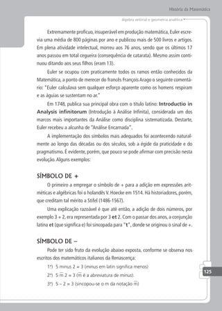 125
álgebra vetorial e geometria analítica
História da Matemática
Extremamente profícuo, insuperável em produção matemática, Euler escre-
via uma média de 800 páginas por ano e publicou mais de 500 livros e artigos.
Em plena atividade intelectual, morreu aos 76 anos, sendo que os últimos 17
anos passou em total cegueira (consequência de catarata). Mesmo assim conti-
nuou ditando aos seus filhos (eram 13).
Euler se ocupou com praticamente todos os ramos então conhecidos da
Matemática, a ponto de merecer do francês François Arago o seguinte comentá-
rio: “Euler calculava sem qualquer esforço aparente como os homens respiram
e as águias se sustentam no ar.”
Em 1748, publica sua principal obra com o título latino: Introductio in
Analysis ininitorum (Introdução à Análise Infinita), considerada um dos
marcos mais importantes da Análise como disciplina sistematizada. Destarte,
Euler recebeu a alcunha de “Análise Encarnada”.
A implementação dos símbolos mais adequados foi acontecendo natural-
mente ao longo das décadas ou dos séculos, sob a égide da praticidade e do
pragmatismo. É evidente, porém, que pouco se pode afirmar com precisão nesta
evolução.Alguns exemplos:
SÍMBOLO DE +
O primeiro a empregar o símbolo de + para a adição em expressões arit-
méticas e algébricas foi o holandês V. Hoecke em 1514. Há historiadores, porém,
que creditam tal mérito a Stifel (1486-1567).
Uma explicação razoável é que até então, a adição de dois números, por
exemplo 3 + 2, era representada por 3 et 2. Com o passar dos anos, a conjunção
latina et (que significa e) foi sincopada para “t”, donde se originou o sinal de +.
SÍMBOLO DE –
Pode ter sido fruto da evolução abaixo exposta, conforme se observa nos
escritos dos matemáticos italianos da Renascença:
1.
°) 5 minus 2 = 3 (minus em latin signiica menos)
2.
°) 5 m 2 = 3 (m é a abreviatura de minus).
3.
°) 5 – 2 = 3 (sincopou-se o m da notação m)
 