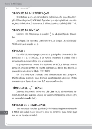 126
Jacir J. Venturi
História da Matemática
SÍMBOLOS DA MULTIPLICAÇÃO
O símbolo de x em a x b para indicar a multiplicação foi proposto pelo in-
glês William Oughthed (1574-1660). É provável que seja originário de uma alte-
ração do símbolo de +. O ponto em a . b foi introduzido por Leibniz (1646-1716).
SÍMBOLOS DA DIVISÃO
Fibonacci (séc. XII) emprega a notação:
a
b
ou a/b, já conhecidas dos ára-
bes.
A notação a : b é devida a Leibniz em 1648. Já o inglês J. H. Rahn (1622-
1676) emprega a notação a ÷ b.
SÍMBOLO p
É a inicial da palavra grega perijereia, que significa circunferência. Sa-
bemos que p = 3,1415926535... é um número irracional e é a razão entre o
comprimento da circunferência pelo seu diâmetro.
O aparecimento do símbolo p só aconteceu em 1706, e deve-se a Willian
Jones, um amigo de Newton. No entanto, a consagração do uso do p deve-se ao
matemático suíço Leonhard Euler (1707-1783).
Em 1873, como muito se discutia sobre a irracionalidade do p , o inglês W.
Shanks calculou-o com 707 casas decimais. Os cálculos eram laboriosos e feitos
manualmente, e Shanks levou cerca de 5 anos para efetuá-los.
SÍMBOLO DE (RAIZ)
Apareceu pela primeira vez na obra Die Coss (1525), do matemático ale-
mão C. Rudolff. Este sugeria o símbolo por sua semelhança com a primeira letra
da palavra latina radix (raiz).
SÍMBOLO DE = (IGUALDADE)
Tudo indica que o sinal de igualdade (=) foi introduzido por Robert Recorde
(~1557), pois nada é moare equalle a paire de paralleles (nada é mais igual
que um par de retas paralelas).
 