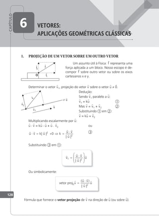 CAPÍTULO
128
6 Vetores:
apLicaçÕes GeoMÉtricas cLássicas
1. PROJEÇÃO DE UM VETOR SOBRE UM OUTRO VETOR
Um assunto útil à Física: f representa uma
força aplicada a um bloco. Nosso escopo é de-
compor f sobre outro vetor ou sobre os eixos
cartesianos x e y.
Determinar o vetor v1, projeção do vetor v sobre o vetor u ≠ 0.
Dedução:
Sendo v1 paralelo a u:
v1 = ku 1
Mas v = v1 + v2 2
Substituindo 1 em 2 :
v = ku + v2
Multiplicando escalarmente por u:
u · v = ku · u + u . v2 ou
  
 

u v k u k
u v
u
⋅ = + ⇒ =
⋅
| |
| |
2
2
0 3
Substituindo 3 em 1 :

 


v
u v
u
u
1 2
=
⋅








| |
Ou simbolicamente:
vetor projuv =
⋅
( )
| |
 


u v
u
u
2
Fórmula que fornece o vetor projeção de v na direção de u (ou sobre u).
 