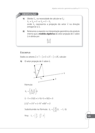 129
álgebra vetorial e geometria analítica
1) Obtido v1, na necessidade de calcular-se v2:
v1 + v2 = v ⇒ v2 = v – v1
onde v2 representa a projeção do vetor v na direção
ortogonal a u.
2) Reiteramos o exposto na interpretação geométrica do produto
interno que a medida algébrica do vetor projeção de v sobre
u é obtida por:
 

u v
u
⋅
| |
OBSERVAÇÃO
Exemplo
Dados os vetores u = i – j e v = 2 i – j + 2k, calcular:
1) O vetor projeção de v sobre u.
Fórmula:

 


v
u v
u
u
1 2
=
⋅








| |
u · v = (1)(2) + (–1)(–1) + 0(2) = 3
| u |2
= (1)2
+ (–1)2
+(0)2
= 2
Substituindo na fórmula:

v1
3
2
1 1 0
=





 −
( , , )
Resp.:

v1
3
2
3
2
0
=
−






, ,
 