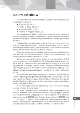 sinopse HistÓrica
Foi extraordinário o incremento dado à Geometria Plana e Espacial pelos
matemáticos helenísticos:
• Pitágoras (560-500 a.C.)
• Euclides (c. 325-c. 265 a.C.)
• Arquimedes (287-212 a.C.)
• Apolônio de Perga (262-190 a.C.)
Com estes ecléticos sábios, a Matemática deixa seu caráter meramente
intuitivo e empírico (egípcios e babilônios) e se assume como disciplina racio-
nal, dedutiva e lógica, a partir da criação de deinições, axiomas, postulados e
teoremas.
Pitágoras fundou no sul da Itália, na Ilha de Crotona, a Escola Pitagórica, a
quem se concede a glória de ser a “primeira universidade do mundo”. Foi uma
entidade parcialmente secreta, envolta em lendas, com centenas de alunos.
Estudavam Matemática, Astronomia, Música e Religião.
Embora se suspeite da autenticidade histórica, conta-se que Pitágoras te-
nha praticado uma hecatombe (sacrifício de cem bois), comemorando a de-
monstração do seu célebre teorema a2
= b2
+ c2
.
Consta que uma grande celeuma instalou-se entre os discípulos de Pitá-
goras a respeito da irracionalidade do 2 . Utilizando a notação algébrica, a
equação x2
= 2 não admitia solução numérica para os pitagóricos, pois estes
só conheciam os números racionais. Dada a conotação mística dos números,
comenta-se que, quando o infeliz Hipasus de Metapontum propôs uma solu-
ção para o impasse, os outros discípulos o expulsaram da escola e o afogaram
no mar.
Euclides fundou a Escola de Matemática na renomada Biblioteca de Ale-
xandria. Todos os grandes geômetras da Antiguidade, como Euclides, Arquime-
des, Eratóstenes, Apolônio, Papus, Diofanto, Cláudio Ptolomeu, Teon de Ale-
xandria, Hipátia, etc, debruçaram-se sobre os vetustos e novéis pergaminhos e
papiros da grande biblioteca.
A sua destruição talvez tenha representado o maior crime contra o saber
em toda a história da humanidade.
Em 48 a.C., envolvendo-se na disputa entre a voluptuosa Cleópatra e seu
irmão, o imperador Júlio César manda incendiar a esquadra egípcia ancorada
no porto de Alexandria. O fogo se propaga até as dependências da Biblioteca,
queimando cerca de 500.000 rolos. Restaram aproximadamente 200.000 rolos.
Em 640 d.C., o califa Omar mandou que fossem queimados todos os
livros da Biblioteca sob o argumento que “ou os livros contêm o que está no
Alcorão e são desnecessários ou contêm o oposto e não devemos lê-los”.
13
 
