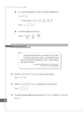 130
Jacir J. Venturi
2) v2: o vetor projeção de v sobre a direção ortogonal a u.
v2 = v – v1
= vetor projuv = − −
−






( , , ) , ,
2 1 2
3
2
3
3
0
Resp.:

v2
1
2
1
2
=






, , 2
3) a medida algébrica da projuv
projuv
= = =
 

u v
u
. 3
2
3 2
2
Ninguém terá direito de ser medíocre no séc. XXI.
Na mesa de jogo deste século, a qualidade não será
mais um diferencial competitivo, mas o cacife mínimo
para pedir as cartas.
Luiz Almeida Marins Filho, PhD e consultor,
numa palestra em Florianópolis
01. Sendo u = (5, 2, 5) e v = (2, –1, 2), calcular o vetor projuv.
Resp.: (4, – 2, 4)
02. Dados u = (5, 2, 5) e v = (2, –1, 2), determinar o vetor projvu.
Resp.:
5
3
2
3
5
3
, ,






03. O valor da medida algébrica da projeção de v = (5, 4, –3) sobre u = (0, 3, 0) é:
Resp.: 4
 