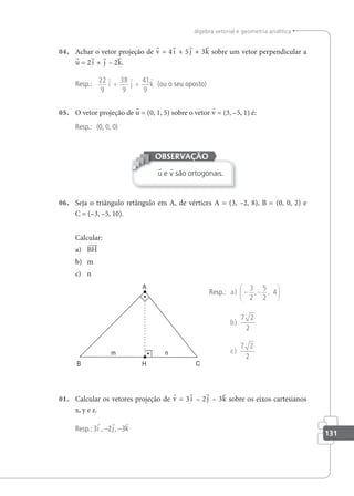 131
álgebra vetorial e geometria analítica
04. Achar o vetor projeção de v = 4i + 5 j + 3k sobre um vetor perpendicular a
u = 2i + j – 2k.
Resp.:
22
9
38
9
41
9
  
i j k
+ + (ou o seu oposto)
05. O vetor projeção de u = (0, 1, 5) sobre o vetor v = (3, –5, 1) é:
Resp.: (0, 0, 0)
u e v são ortogonais.
OBSERVAÇÃO
06. Seja o triângulo retângulo em A, de vértices A = (3, –2, 8), B = (0, 0, 2) e
C = (–3, –5, 10).
Calcular:
a) BH
b) m
c) n
Resp.: a
b
c
) , ,
)
)
− −






3
2
5
2
4
7 2
2
7 2
2
01. Calcular os vetores projeção de v = 3i – 2 j – 3k sobre os eixos cartesianos
x, y e z.
Resp.: 3i , –2j, –3k
 