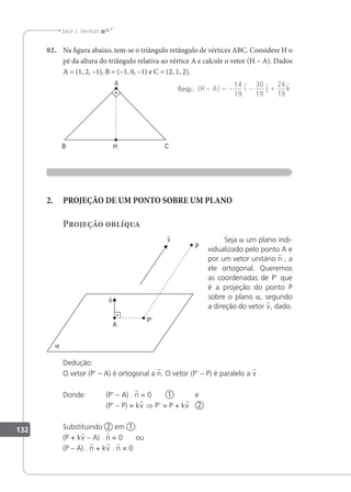132
Jacir J. Venturi
02. Na igura abaixo, tem-se o triângulo retângulo de vértices ABC. Considere H o
pé da altura do triângulo relativa ao vértice A e calcule o vetor (H – A). Dados
A = (1, 2, –1), B = (–1, 0, –1) e C = (2, 1, 2).
Resp.: ( )
H A i j k
− = − − +
14
19
30
19
24
19
  
2. PROJEÇÃO DE UM PONTO SOBRE UM PLANO
Projeção oblíqua
Seja a um plano indi-
vidualizado pelo ponto A e
por um vetor unitário n , a
ele ortogonal. Queremos
as coordenadas de P' que
é a projeção do ponto P
sobre o plano a, segundo
a direção do vetor v, dado.
Dedução:
O vetor (P' – A) é ortogonal a n. O vetor (P' – P) é paralelo a v .
Donde: (P' – A) . n = 0 1 e
(P' – P) = kv ⇒ P' = P + kv 2
Substituindo 2 em 1 :
(P + kv – A) . n = 0 ou
(P – A) . n + kv . n = 0
 