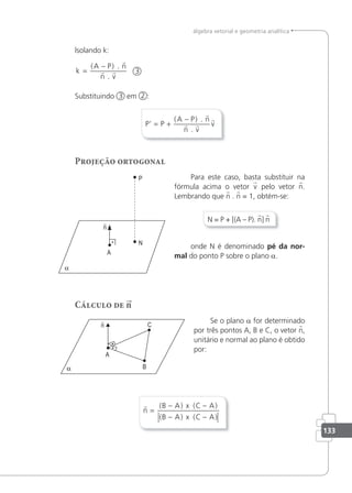 133
álgebra vetorial e geometria analítica
lsolando k:
k
A P n
n v
=
−
( ) .
.

  3
Substituindo 3 em 2 :
P P
A P n
n v
v
’ = +
−
( ) .
.

 

Projeção ortogonal
Para este caso, basta substituir na
fórmula acima o vetor v pelo vetor n.
Lembrando que n . n = 1, obtém-se:
N = P + [(A – P). n] n
onde N é denominado pé da nor-
mal do ponto P sobre o plano a.
Cálculo de n
Se o plano a for determinado
por três pontos A, B e C, o vetor n,
unitário e normal ao plano é obtido
por:

n
B A x C A
B A x C A
=
− −
− −
( ) ( )
( ) ( )
 