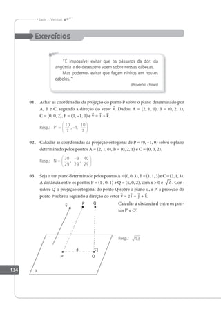 134
Jacir J. Venturi
É impossível evitar que os pássaros da dor, da
angústia e do desespero voem sobre nossas cabeças.
Mas podemos evitar que façam ninhos em nossos
cabelos.
(Provérbio chinês)
01. Achar as coordenadas da projeção do ponto P sobre o plano determinado por
A, B e C, segundo a direção do vetor v. Dados: A = (2, 1, 0), B = (0, 2, 1),
C = (0, 0, 2), P = (0, –1, 0) e v = i + k.
Resp.: P’ = −






10
7
1
10
7
, ,
02. Calcular as coordenadas da projeção ortogonal de P = (0, –1, 0) sobre o plano
determinado pelos pontos A = (2, 1, 0), B = (0, 2, 1) e C = (0, 0, 2).
Resp.: N =
−






30
29
9
29
40
29
, ,
03. SejaaumplanodeterminadopelospontosA=(0,0,3),B=(1,1,3)eC=(2,1,3).
A distância entre os pontos P = (1 , 0, 1) e Q = (x, 0, 2), com x  0 é 2 . Con-
sidere Q' a projeção ortogonal do ponto Q sobre o plano a, e P' a projeção do
ponto P sobre a segundo a direção do vetor v = 2i + j + k.
Calcular a distância d entre os pon-
tos P' e Q'.
Resp.: 13
 