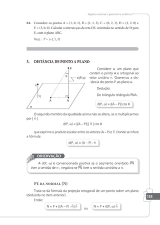 135
álgebra vetorial e geometria analítica
04. Considere os pontos A = (1, 0, 1), B = (1, 1, 2), C = (0, 2, 1), D = (1, 2, 0) e
E = (3, 0, 0). Calcular a intersecção da reta DE, orientada no sentido de D para
E, com o plano ABC.
Resp.: P'= (–2, 5, 0)
3. DISTÂNCIA DE PONTO A PLANO
Considere a um plano que
contém o ponto A e ortogonal ao
vetor unitário n. Queremos a dis-
-tância do ponto P ao plano a.
Dedução:
Do triângulo retângulo PNA:
d(P, a) = |(A – P)| cos θ
O segundo membro da igualdade acima não se altera, se o multiplicarmos
por | n |:
d(P, a) = |(A – P)| | n | cos θ
que exprime o produto escalar entre os vetores (A – P) e n. Donde se infere
a fórmula:
d(P, a) = (A – P) · n
A d(P, a) é convencionada positiva se o segmento orientado PN
tiver o sentido de n ; negativa se PN tiver o sentido contrário a n.
OBSERVAÇÃO
Pé da normal (N)
Trata-se da fórmula da projeção ortogonal de um ponto sobre um plano
(deduzida no item anterior).
Então:
N = P + [(A – P) · n] n
ou
N = P + d(P, a) n
 