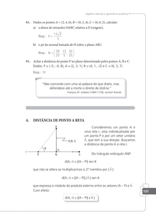 137
álgebra vetorial e geometria analítica
01. Dados os pontos A = (2, 4, 0), B = (0, 2, 4), C = (6, 0, 2), calcular:
a) a altura do tetraedro OABC relativa a O (origem);
Resp.: h =
13 2
5
b) o pé da normal baixada de O sobre o plano ABC.
Resp.: N =






39
25
13
5
52
25
, ,
01. Achar a distância do ponto P ao plano determinado pelos pontos A, B e C.
Dados: P = (–5, –4, 8), A = (2, 3, 1), B = (4, 1, –2) e C = (6, 3, 7).
Resp.: 11
Não concordo com uma só palavra do que dizeis, mas
defenderei até a morte o direito de dizê-la.
François M. Voltaire (1964-1778), escritor francês
4. DISTÂNCIA DE PONTO A RETA
Consideremos um ponto A e
uma reta r, esta individualizada por
um ponto P e por um vetor unitário
n, que tem a sua direção. Buscamos
a distância do ponto A à reta r.
Do triângulo retângulo ANP:
d(A, r) = |(A – P)| sen θ
que não se altera se multiplicarmos o 2.
º membro por | n |:
d(A, r) = |(A – P)| | n | sen θ
que expressa o módulo do produto externo entre os vetores (A – P) e n.
Com efeito:
d(A, r) = |(A – P)| x n |
 