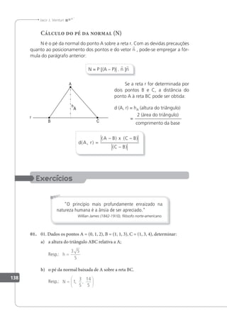 138
Jacir J. Venturi
Cálculo do pé da normal (N)
N é o pé da normal do ponto A sobre a reta r. Com as devidas precauções
quanto ao posicionamento dos pontos e do vetor n , pode-se empregar a fór-
mula do parágrafo anterior:
N = P [(A – P)| . n ]n
Se a reta r for determinada por
dois pontos B e C, a distância do
ponto A à reta BC pode ser obtida:
d (A, r) = hA (altura do triângulo)
2 (área do triângulo)
comprimento da base
=
d A r
A B x C B
C B
( , )
( ) ( )
( )
=
− −
−
O princípio mais profundamente enraizado na
natureza humana é a ânsia de ser apreciado.
Willian James (1842-1910), ﬁlósofo norte-americano.
01. 01. Dados os pontos A = (0, 1, 2), B = (1, 1, 3), C = (1, 3, 4), determinar:
a) a altura do triângulo ABC relativa a A;
Resp.: h =
3 5
5
b) o pé da normal baixada de A sobre a reta BC.
Resp.: N =






1
3
5
14
5
, ,
 
