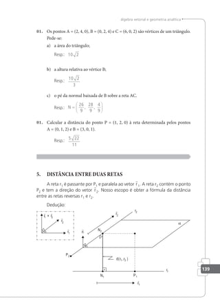 139
álgebra vetorial e geometria analítica
01. Os pontos A = (2, 4, 0), B = (0, 2, 4) e C = (6, 0, 2) são vértices de um triângulo.
Pede-se:
a) a área do triângulo;
Resp.: 10 2
b) a altura relativa ao vértice B;
Resp.:
10 2
3
c) o pé da normal baixada de B sobre a reta AC.
Resp.: N =






26
9
28
9
4
9
, ,
01. Calcular a distância do ponto P = (1, 2, 0) à reta determinada pelos pontos
A = (0, 1, 2) e B = (3, 0, 1).
Resp.:
5 22
11
5. DISTÂNCIA ENTRE DUAS RETAS
A reta r1 é passante por P1 e paralela ao vetor r1. A reta r2 contém o ponto
P2 e tem a direção do vetor r2. Nosso escopo é obter a fórmula da distância
entre as retas reversas r1 e r2.
Dedução:
 