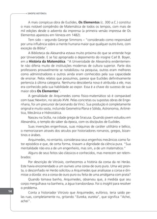 sinopse HistÓrica
A mais conspícua obra de Euclides, Os Elementos (c. 300 a.C.) constitui
o mais notável compêndio de Matemática de todos os tempos, com mais de
mil edições desde o advento da imprensa (a primeira versão impressa de Os
Elementos apareceu em Veneza em 1482).
Tem sido – segundo George Simmons – “considerado como responsável
por uma inluência sobre a mente humana maior que qualquer outro livro, com
exceção da Bíblia”.
A Biblioteca da Alexandria estava muito próxima do que se entende hoje
por Universidade. E se faz apropriado o depoimento do insigne Carl B. Boyer,
em a História da Matemática. “A Universidade de Alexandria evidentemen-
te não diferia muito de instituições modernas de cultura superior. Parte dos
professores provavelmente se notabilizou na pesquisa, outros eram melhores
como administradores e outros ainda eram conhecidos pela sua capacidade
de ensinar. Pelos relatos que possuímos, parece que Euclides deinitivamente
pertencia à última categoria. Nenhuma descoberta nova é atribuída a ele, mas
era conhecido pela sua habilidade ao expor. Essa é a chave do sucesso de sua
maior obra Os Elementos”.
A genialidade de Arquimedes como físico-matemático só é comparável
com Isaac Newton, no século XVIII. Pelas concretas ou supostas obras de Enge-
nharia, foi um precursor de Leonardo da Vinci. Sua produção é completamente
original e muito vasta, incluindo Geometria Plana e Sólida, Astronomia, Aritmé-
tica, Mecânica e Hidrostática.
Nasceu na Sicília, na cidade grega de Siracusa. Quando jovem estudou em
Alexandria, o templo do saber da época, com os discípulos de Euclides.
Suas invenções engenhosas, suas máquinas de caráter utilitário e bélico,
o memorizaram através dos séculos por historiadores romanos, gregos, bizan-
tinos e árabes.
Arquimedes, no entanto, considerava seus engenhos mecânicos como fa-
tor episódico e que, de certa forma, tiravam a dignidade da ciência pura. “Sua
mentalidade não era a de um engenheiro, mas sim, a de um matemático.”
Alguns de seus feitos são clássicos e conhecidos, mas merecem ser relem-
brados:
Por descrição de Vitrúvio, conhecemos a história da coroa da rei Herão.
Este havia encomendado a um ourives uma coroa de ouro puro. Uma vez pron-
ta, o desconiado rei Herão solicitou a Arquimedes que analisasse a coroa e diri-
misse a dúvida: era a coroa de ouro puro ou feita de uma amálgama com prata?
Quando tomava banho, Arquimedes, observou que, à medida que seu
corpo mergulhava na banheira, a água transbordava. Foi o insight para resolver
o problema.
Conta a historiador Vitrúvio que Arquimedes, eufórico, teria saído pe-
las ruas, completamente nu, gritando “Eureka, eureka”, que signiica “Achei,
achei”.
14
 