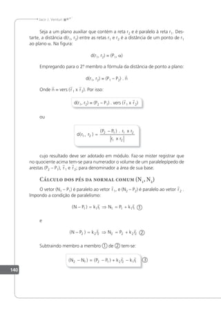 140
Jacir J. Venturi
Seja a um plano auxiliar que contém a reta r2 e é paralelo à reta r1. Des-
tarte, a distância d(r1, r2) entre as retas r1 e r2 é a distância de um ponto de r1
ao plano a. Na igura:
d(r1, r2) = (P1, a)
Empregando para o 2.
º membro a fórmula da distância de ponto a plano:
d(r1, r2) = (P1 – P2) . n
Onde n = vers (r1 x r2). Por isso:
d(r1, r2) = (P2 – P1) . vers (r1 x r2)
ou
d r r
P P r r
r r
( , )
( ) .
1 2
2 1 1 2
1 2
x
x
=
−
cujo resultado deve ser adotado em módulo. Faz-se mister registrar que
no quociente acima tem-se para numerador o volume de um paralelepípedo de
arestas (P2 – P1), r1 e r2; para denominador a área de sua base.
Cálculo dos pés da normal comum (N1, N2)
O vetor (N1 – P1) é paralelo ao vetor r1, e (N2 – P2) é paralelo ao vetor r2 .
lmpondo a condição de paralelismo:
( )
N P k r N P k r
− = ⇒ = +
1 1 1 1 1 1 1
 
1
e
( )
N P k r N P k r
− = ⇒ = +
2 2 2 2 2 2 2
 
2
Subtraindo membro a membro 1 de 2 tem-se:
( ) ( )
N N P P k r k r
2 1 2 1 2 2 1 1
− = − + −
 
3
 