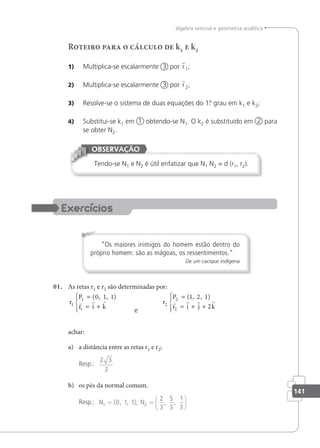 141
álgebra vetorial e geometria analítica
Roteiro para o cálculo de k1 e k2
1) Multiplica-se escalarmente 3 por r1;
2) Multiplica-se escalarmente 3 por r2;
3) Resolve-se o sistema de duas equações do 1.
º grau em k1 e k2;
4) Substitui-se k1 em 1 obtendo-se N1. O k2 é substituído em 2 para
se obter N2.
Tendo-se N1 e N2 é útil enfatizar que N1 N2 = d (r1, r2).
OBSERVAÇÃO
“Os maiores inimigos do homem estão dentro do
próprio homem: são as mágoas, os ressentimentos.”
De um cacique indígena
01. As retas r1 e r2 são determinadas por:
r
P
r i k
1
1
1
0 1 1
=
= +





( , , )
  
e
r
P
r i j k
2
2
2
1 1
2
=
= + +





( , , )
2
   
achar:
a) a distância entre as retas r1 e r2;
Resp.:
2 3
3
b) os pés da normal comum.
Resp.: N1 2
0 1 1
2
3
5
3
1
3
= =






( , , ); , ,
N
 