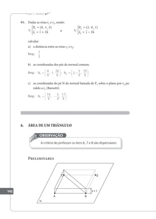 142
Jacir J. Venturi
01. Dadas as retas r1 e r2, sendo:
r
P
r i k
1
1
1
0
2
=
= +





( , , )
1 2
  
e r
P
r j k
2
2
2
2 1
2
=
= −





( , , )
0
  
calcular:
a) a distância entre as retas r1 e r2;
Resp.:
7
3
b) as coordenadas dos pés da normal comum;
Resp.: N N
1 2
4
9
1
26
9
2
5
9
19
9
=





 = −






, , ; , ,
c) as coordenadas do pé N da normal baixada de P1 sobre o plano por r2 pa-
ralelo a r1 (Barsotti).
Resp.: N1
14
9
5
9
11
9
= −






, ,
6. ÁREA DE UM TRIÂNGULO
A critério do professor os itens 6, 7 e 8 são dispensáveis.
OBSERVAÇÃO
Preliminares
 