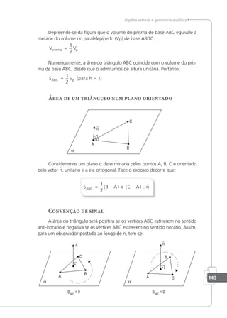 143
álgebra vetorial e geometria analítica
Depreende-se da igura que o volume do prisma de base ABC equivale à
metade do volume do paralelepípedo (Vp) de base ABDC.
V V
prisma p
=
1
2
Numericamente, a área do triângulo ABC coincide com o volume do pris-
ma de base ABC, desde que o admitamos de altura unitária. Portanto:
S V h
ABC p
= =
1
2
1
(para )
Área de um triângulo num plano orientado
Consideremos um plano a determinado pelos pontos A, B, C e orientado
pelo vetor n, unitário e a ele ortogonal. Face o exposto decorre que:
S B A x C A n
ABC = − −
1
2
( ) ( ) .

Convenção de sinal
A área do triângulo será positiva se os vértices ABC estiverem no sentido
anti-horário e negativa se os vértices ABC estiverem no sentido horário. Assim,
para um observador postado ao longo de n, tem-se:
 