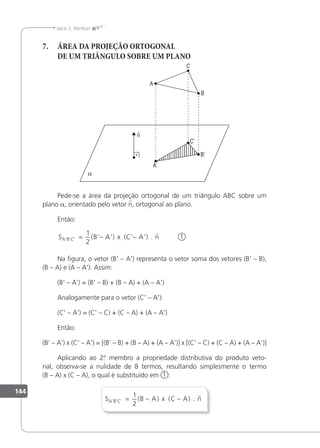 144
Jacir J. Venturi
7. ÁREA DA PROJEÇÃO ORTOGONAL
DE UM TRIÂNGULO SOBRE UM PLANO
Pede-se a área da projeção ortogonal de um triângulo ABC sobre um
plano a, orientado pelo vetor n, ortogonal ao plano.
Então:
S B A x C A n
A B C
’ ’ ’ ( ’ ’) ( ’ ’) .
= − −
1
2

1
Na igura, o vetor (B' – A') representa o vetor soma dos vetores (B' – B),
(B – A) e (A – A'). Assim:
(B' – A') = (B' – B) + (B – A) + (A – A')
Analogamente para o vetor (C' – A'):
(C' – A') = (C' – C) + (C – A) + (A – A')
Então:
(B' – A') x (C' – A') = [(B' – B) + (B – A) + (A – A')] x [(C' – C) + (C – A) + (A – A')]
Aplicando ao 2.
º membro a propriedade distributiva do produto veto-
rial, observa-se a nulidade de 8 termos, resultando simplesmente o termo
(B – A) x (C – A), o qual é substituído em 1 :
S B A x C A n
A B C
’ ’ ’ ( ) ( ) .
= − −
1
2

 