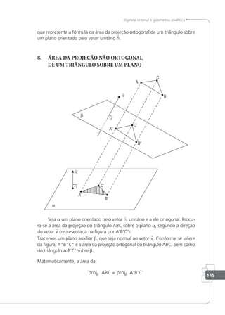 145
álgebra vetorial e geometria analítica
que representa a fórmula da área da projeção ortogonal de um triângulo sobre
um plano orientado pelo vetor unitário n.
8. ÁREA DA PROJEÇÃO NÃO ORTOGONAL
DE UM TRIÂNGULO SOBRE UM PLANO
Seja a um plano orientado pelo vetor n, unitário e a ele ortogonal. Procu-
ra-se a área da projeção do triângulo ABC sobre o plano a, segundo a direção
do vetor v (representada na igura por A'B'C').
Tracemos um plano auxiliar β, que seja normal ao vetor v. Conforme se infere
da igura, ABC é a área da projeção ortogonal do triângulo ABC, bem como
do triângulo A'B'C' sobre β.
Matematicamente, a área da:
proj proj
β β
ABC = A’B’C’
 