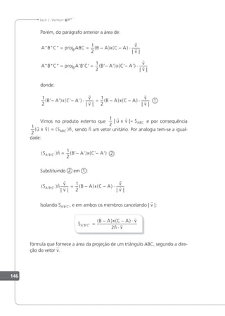 146
Jacir J. Venturi
Porém, do parágrafo anterior a área de:
ABC
ABC
= = − − ⋅
= =
proj ABC B A x C A
v
v
proj A B C
β
β
1
2
1
2
( ) ( )
| |
’ ’ ’ (


B
B A x C A
v
v
’ ’) ( ’ ’)
| |
− − ⋅


donde:
1
2
1
2
( ’ ’) ( ’ ’)
| |
( ) ( )
| |
B A x C A
v
v
B A x C A
v
v
− − ⋅ = − − ⋅



 1
Vimos no produto externo que
1
2
| |
 
u x v SABC
= e por consequência
1
2
( ) ( )
  
u x v S n
ABC
= , sendo n um vetor unitário. Por analogia tem-se a igual-
dade:
( ) ( ’ ’) ( ’ ’)
’ ’ ’
S n B A x C A
A B C

= − −
1
2
2
Substituindo 2 em 1 :
( )
| |
( ) ( )
| |
’ ’ ’
S n
v
v
B A x C A
v
v
A B C





= − − ⋅
1
2
lsolando SA'B'C', e em ambos os membros cancelando | v |:
S
B A x C A v
n v
A B C
’ ’ ’
( ) ( )
=
− − ⋅
⋅

 
2
fórmula que fornece a área da projeção de um triângulo ABC, segundo a dire-
ção do vetor v.
 