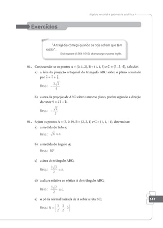 147
álgebra vetorial e geometria analítica
A tragédia começa quando os dois acham que têm
razão.
Shakespeare (1564-1616), dramaturgo e poeta inglês.
01. Conhecendo-se os pontos A = (0, 1, 2), B = (1, 1, 3) e C = (1, 3, 4), calcular:
a) a área da projeção ortogonal do triângulo ABC sobre o plano orientado
por u = i + j ;
Resp.: −
3 2
4
b) a área da projeção de ABC sobre o mesmo plano, porém segundo a direção
do vetor v = 2i + k.
Resp.: −
2
2
01. Sejam os pontos A = (3, 0, 0), B = (2, 2, 1) e C = (1, 1, –1), determinar:
a) a medida do lado a;
Resp.: 6 u.c.
b) a medida do ângulo A;
Resp.: 60º
c) a área do triângulo ABC;
Resp.:
3 3
2
u.a.
d) a altura relativa ao vértice A do triângulo ABC;
Resp.:
3 2
2
u.c.
e) o pé da normal baixada de A sobre a reta BC;
Resp.: N =






3
2
3
2
0
, ,
 