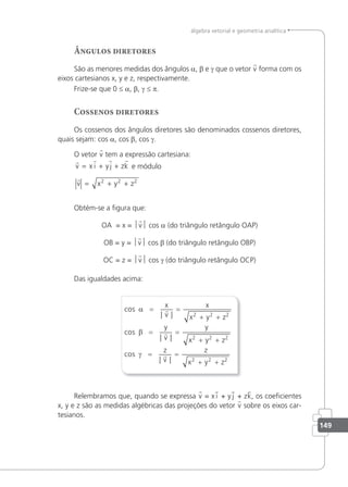149
álgebra vetorial e geometria analítica
Ângulos diretores
São as menores medidas dos ângulos a, β e γ que o vetor v forma com os
eixos cartesianos x, y e z, respectivamente.
Frize-se que 0 ≤ a, β, γ ≤ p.
Cossenos diretores
Os cossenos dos ângulos diretores são denominados cossenos diretores,
quais sejam: cos a, cos β, cos γ.
O vetor v tem a expressão cartesiana:
   
v x i yj zk
= + + e módulo

v x y z
= + +
2 2 2
Obtém-se a igura que:
OA = x = v cos a (do triângulo retângulo OAP)
OB = y = v cos β (do triângulo retângulo OBP)
OC = z = v cos γ (do triângulo retângulo OCP)
Das igualdades acima:
cos
| |
cos
| |
cos
|
x
v
y
v
z
v
α
β
γ
= =
+ +
= =
+ +
=



x
x y z
y
x y z
2 2 2
2 2 2
|
|
=
+ +
z
x y z
2 2 2
Relembramos que, quando se expressa v = x i + y j + zk, os coeicientes
x, y e z são as medidas algébricas das projeções do vetor v sobre os eixos car-
tesianos.
 