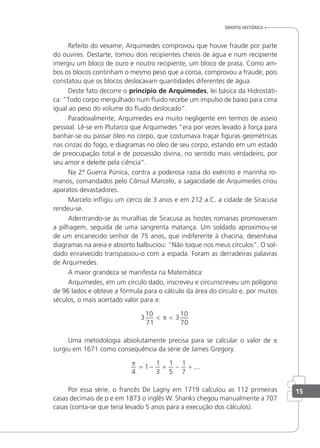 sinopse HistÓrica
Refeito do vexame, Arquimedes comprovou que houve fraude por parte
do ouvires. Destarte, tomou dois recipientes cheios de água e num recipiente
imergiu um bloco de ouro e noutro recipiente, um bloco de prata. Como am-
bos os blocos continham o mesmo peso que a coroa, comprovou a fraude, pois
constatou que os blocos deslocavam quantidades diferentes de água.
Deste fato decorre o princípio de Arquimedes, lei básica da Hidrostáti-
ca: “Todo corpo mergulhado num luido recebe um impulso de baixo para cima
igual ao peso do volume do luido deslocado”.
Paradoxalmente, Arquimedes era muito negligente em termos de asseio
pessoal. Lê-se em Plutarco que Arquimedes “era por vezes levado à força para
banhar-se ou passar óleo no corpo, que costumava traçar iguras geométricas
nas cinzas do fogo, e diagramas no óleo de seu corpo, estando em um estado
de preocupação total e de possessão divina, no sentido mais verdadeiro, por
seu amor e deleite pela ciência”.
Na 2.
ª Guerra Púnica, contra a poderosa razia do exército e marinha ro-
manos, comandados pelo Cônsul Marcelo, a sagacidade de Arquimedes criou
aparatos devastadores.
Marcelo inligiu um cerco de 3 anos e em 212 a.C. a cidade de Siracusa
rendeu-se.
Adentrando-se às muralhas de Siracusa as hostes romanas promoveram
a pilhagem, seguida de uma sangrenta matança. Um soldado aproximou-se
de um encanecido senhor de 75 anos, que indiferente à chacina, desenhava
diagramas na areia e absorto balbuciou: “Não toque nos meus círculos”. O sol-
dado enraivecido transpassou-o com a espada. Foram as derradeiras palavras
de Arquimedes.
A maior grandeza se manifesta na Matemática:
Arquimedes, em um círculo dado, inscreveu e circunscreveu um polígono
de 96 lados e obteve a fórmula para o cálculo da área do círculo e, por muitos
séculos, o mais acertado valor para p:
3
10
71
3
10
70
< <
π
Uma metodologia absolutamente precisa para se calcular o valor de p
surgiu em 1671 como consequência da série de James Gregory.
π
4
1
1
3
1
5
1
7
= − + − + ...
Por essa série, o francês De Lagny em 1719 calculou as 112 primeiras
casas decimais de p e em 1873 o inglês W. Shanks chegou manualmente a 707
casas (conta-se que teria levado 5 anos para a execução dos cálculos).
15
 