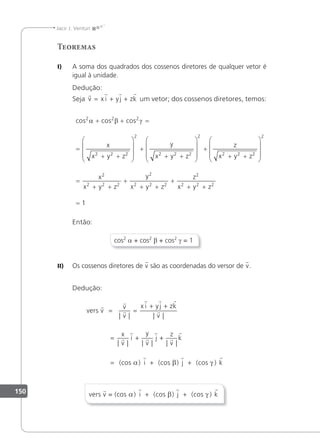 150
Jacir J. Venturi
Teoremas
I) A soma dos quadrados dos cossenos diretores de qualquer vetor é
igual à unidade.
Dedução:
Seja
   
v x i yj zk
= + + um vetor; dos cossenos diretores, temos:
cos cos cos
2 2 2
α β γ
+ + =
=
+ +










+
+ +









x
x y z
y
x y z
2 2 2
2
2 2 2 

+
+ +










=
+ +
+
+ +
+
+ +
=
2
2 2 2
2
2
2 2 2
2
2 2 2
2
2 2 2
z
x y z
x
x y z
y
x y z
z
x y z
1
1
Então:
cos2
a + cos2
β + cos2
γ = 1
II) Os cossenos diretores de v são as coordenadas do versor de v.
Dedução:
vers v
v



  





= =
+ +
= +
| | | |
| | | |
v
x i yj zk
v
x
v
i
y
v
j +
+
= + +
z
v
k
| |
)


  
(cos ) i (cos ) j (cos k
α β γ
vers v = (cos ) i (cos ) j (cos k
   
α β γ
+ + )
 