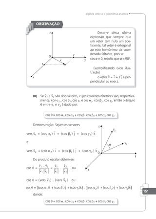151
álgebra vetorial e geometria analítica
Decorre desta última
expressão que sempre que
um vetor tem nulo um coe-
iciente, tal vetor é ortogonal
ao eixo homônimo da coor-
denada faltante, pois se
cos ø = 0, resulta que ø = 90º.
Exempliicando (vide ilus-
tração)
o vetor v = i + 2 j é per-
pendicular ao eixo z.
OBSERVAÇÃO
III) Se v1 e v2 são dois vetores, cujos cossenos diretores são, respectiva-
mente, cos a1 , cos β1, cos γ1 e cos a2, cos β2, cos γ2, então o ângulo
θ entre v1 e v2 é dado por:
cos θ = cos a1 cos a2 + cos β1 cos β2 + cos γ1 cos γ2
Demonstração: Sejam os versores
vers v = (cos ) i (cos ) j (cos k
e
vers v
   

1 1 1 1
α β γ
+ + )
2
2 2 2 2
= (cos ) i (cos ) j (cos k
α β γ
  
+ + )
Do produto escalar obtém-se:
cos
. v
.
v
v
cos
θ
θ
= =
=
 
 





v
v v
v
v
ou
vers
1 2
1 2
1
1
2
2
( v
v vers v ou
1 2
) . ( )

cos θ = [(cos a1) i + (cos β1) j + (cos γ1)k] . [(cos a2) i + (cos β2) j + (cos γ2)k]
donde:
cos θ = cos a1 cos a2 + cos β1 cos β2 + cos γ1 cos γ2
 