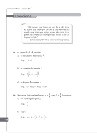 152
Jacir J. Venturi
Há homens que lutam por um dia e são bons;
há outros que lutam por um ano e são melhores; há
aqueles que lutam por muitos anos e são muito bons;
porém há homens que lutam por toda a vida: esses são
imprescindíveis.
Bertold Brecht (1898-1956), escritor e teatrólogo alemão.
01. 01. Sendo v = i – k, calcular:
a) os parâmetros diretores de v;
Resp.: 1, 0, –1
b) os cossenos diretores de v;
Resp.:
2
2
0
2
2
, , −
c) os ângulos diretores de v.
Resp.: a = 45º; β = 90º; γ = 135º
01. Num vetor v são conhecidos cos e
α β
= =
2
3
2
3
cos determinar:
a) cos γ (γ é ângulo agudo);
Resp.:
1
3
b) vers v.
Resp.: vers v i j k
   
= + +
2
3
2
3
1
3
 