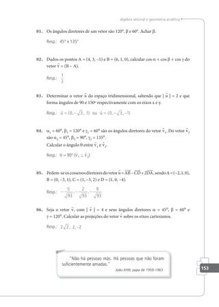 153
álgebra vetorial e geometria analítica
01. Os ângulos diretores de um vetor são 120°, β e 60°. Achar β.
Resp.: 45° e 135°
02. Dados os pontos A = (4, 3, –1) e B = (6, 1, 0), calcular cos a + cos β + cos γ do
vetor v = (B – A).
Resp.:
1
3
03. Determinar o vetor u do espaço tridimensional, sabendo que | u | = 2 e que
forma ângulos de 90 e 150º respectivamente com os eixos x e y.
Resp.:
 
u ou u
= − = − −
( , , ) ( , , )
0 3 1 0 3 1
04. a1 = 60°, β1 = 120° e γ1 = 60° são os ângulos diretores do vetor v1. Do vetor v2
são a2 = 45°, β2 = 90°, γ2 = 135°.
Calcular o ângulo θ entre v1 e v2.
Resp.: θ = 90º (v1 ⊥ v2)
05. Pedem-seoscossenosdiretoresdovetoru=AB –CD+2DA,sendoA=(–2,1,0),
B = (0, –3, 1), C = (1, –3, 2) e D = (1, 0, –4).
Resp.: − − −
5
93
2
93
8
93
, ,
06. Seja o vetor v, com | v | = 4 e seus ângulos diretores a = 45°, β = 60° e
γ = 120°. Calcular as projeções do vetor v sobre os eixos cartesianos.
Resp.: 2 2 2 2
, ,−
Não há pessoas más. Há pessoas que não foram
suﬁcientemente amadas.
João XXIII, papa de 1958-1963.
 