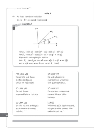 154
Jacir J. Venturi
Série B
07. No plano cartesiano, demostrar:
cos (a – β) = cos a cos β + sen a sen β
vers v1 = cos a i + cos (90º – a) j = cos a i + sen a j
vers v2 = cos β i + cos (90º – β) j = cos β i + sen β j
Efetuando a multiplicação interna:
(vers v1) . (vers v2) = (cos a i + sen a j ) . (cos β i + sen β j )
cos (a – β) = cos a cos β + sen a sen β (qed)
SUGESTÃO
“SÓ UMA VEZ
Nosso ilho terá 3 anos
e estará doido para
sentar em nosso colo.
SÓ UMA VEZ
Ele terá 5 anos
e quererá brincar conosco.
SÓ UMA VEZ
Ele terá 10 anos e desejará
estar conosco em nosso
trabalho.
SÓ UMA VEZ
Ele será adolescente
e verá em nós um amigo
com quem conversar.
SÓ UMA VEZ
Ele estará na universidade
e quererá trocar idéias
conosco.
SE NÓS
Perdermos essas oportunidades,
nós perderemos o nosso ilho
e ele não terá pai.
 
