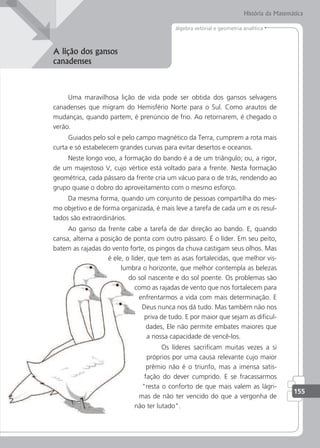 História da Matemática
155
álgebra vetorial e geometria analítica
A lição dos gansos
canadenses
Uma maravilhosa lição de vida pode ser obtida dos gansos selvagens
canadenses que migram do Hemisfério Norte para o Sul. Como arautos de
mudanças, quando partem, é prenúncio de frio. Ao retornarem, é chegado o
verão.
Guiados pelo sol e pelo campo magnético da Terra, cumprem a rota mais
curta e só estabelecem grandes curvas para evitar desertos e oceanos.
Neste longo voo, a formação do bando é a de um triângulo; ou, a rigor,
de um majestoso V, cujo vértice está voltado para a frente. Nesta formação
geométrica, cada pássaro da frente cria um vácuo para o de trás, rendendo ao
grupo quase o dobro do aproveitamento com o mesmo esforço.
Da mesma forma, quando um conjunto de pessoas compartilha do mes-
mo objetivo e de forma organizada, é mais leve a tarefa de cada um e os resul-
tados são extraordinários.
Ao ganso da frente cabe a tarefa de dar direção ao bando. E, quando
cansa, alterna a posição de ponta com outro pássaro. É o líder. Em seu peito,
batem as rajadas do vento forte, os pingos da chuva castigam seus olhos. Mas
é ele, o líder, que tem as asas fortalecidas, que melhor vis-
lumbra o horizonte, que melhor contempla as belezas
do sol nascente e do sol poente. Os problemas são
como as rajadas de vento que nos fortalecem para
enfrentarmos a vida com mais determinação. E
Deus nunca nos dá tudo. Mas também não nos
priva de tudo. E por maior que sejam as diicul-
dades, Ele não permite embates maiores que
a nossa capacidade de vencê-los.
Os líderes sacriicam muitas vezes a si
próprios por uma causa relevante cujo maior
prêmio não é o triunfo, mas a imensa satis-
fação do dever cumprido. E se fracassarmos
resta o conforto de que mais valem as lágri-
mas de não ter vencido do que a vergonha de
não ter lutado.
 