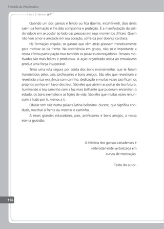 156
Jacir J. Venturi
História da Matemática
Quando um dos gansos é ferido ou ica doente, incontinenti, dois deles
saem da formação e lhe dão companhia e proteção. É a manifestação da soli-
dariedade em se postar ao lado das pessoas em seus momentos difíceis. Quem
não tem amor e amizade em seu coração, sofre da pior doença cardíaca.
Na formação angular, os gansos que vêm atrás grasnam freneticamente
para motivar os da frente. Na convivência em grupo, não só é importante a
nossa efetiva participação mas também as palavras encorajadoras. Pessoas mo-
tivadas são mais felizes e produtivas. A ação organizada unida ao entusiasmo
produz uma força insuperável.
Terás uma rota segura por conta dos bons ensinamentos que te foram
transmitidos pelos pais, professores e bons amigos. São eles que revestiram e
revestirão a tua existência com carinho, dedicação e muitas vezes sacriicam os
próprios sonhos em favor dos teus. São eles que abrem as portas do teu futuro,
iluminando o teu caminho com a luz mais brilhante que puderam encontrar: o
estudo, os bons exemplos e as lições de vida. São eles que muitas vezes renun-
ciam a tudo por ti, menos a ti.
Educar tem raiz numa palavra latina belíssima: ducere, que signiica con-
duzir, marchar à frente ou mostrar o caminho.
A esses grandes educadores, pais, professores e bons amigos, a nossa
eterna gratidão.
A história dos gansos canadenses é
reiteradamente verbalizada em
cursos de motivação.
Texto do autor.
 