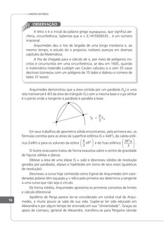 A letra p é a inicial da palavra grega perijereia, que signiica pe-
riferia, circunferência. Sabemos que p = 3,1415926535... é um número
irracional.
Arquimedes deu o tiro de largada de uma longa maratona e, ao
mesmo tempo, o estudo do p propiciou notáveis avanços em diversos
capítulos da Matemática.
A ita de chegada para o cálculo de p, por meio de polígonos ins-
critos e circunscritos em uma circunferência, se deu em 1605, quando
o matemático holandês Ludolph van Ceulen calculou o p com 35 casas
decimais (começou com um polígono de 15 lados e dobrou o número de
lados 37 vezes).
OBSERVAÇÃO
Arquimedes demonstrou que a área contida por um parábola (Sp) e uma
reta transversal é 4/3 da área do triângulo (S∆) com a mesma base e cujo vértice
é o ponto onde a tangente à parábola é paralela à base.
S S
P =
4
3 ∆
Em seus trabalhos de geometria sólida encontramos, pela primeira vez, as
fórmulas corretas para as áreas da superfície esférica (S = 4pR2
), da calota esfé-
rica (2pRh) e para os volumes da esfera
4
3
3
πR





 e do fuso esférico
2
3
3
R α





 .
O ilustre siracusano tratou de forma exaustiva sobre o centro de gravidade
de iguras sólidas e planas.
Obteve a área de uma elipse (S = pab) e descreveu sólidos de revolução
gerados por parábolas, elipses e hipérboles em torno de seus eixos (quádricas
de revolução).
Descreveu a curva hoje conhecida como Espiral de Arquimedes (em coor-
denadas polares têm equação r = kθ) e pela primeira vez determina a tangente
a uma curva que não seja o círculo.
De forma inédita, Arquimedes apresenta os primeiros conceitos de limites
e cálculo diferencial.
Apolônio de Perga parece ter-se considerado um cordial rival de Arqui-
medes, e muito pouco se sabe de sua vida. Supõe-se ter sido educado em
Alexandria e por algum tempo ter ensinado em sua “Universidade”. Graças ao
apoio de Lisímaco, general de Alexandre, transferiu-se para Pérgamo (donde
sinopse HistÓrica
16
 