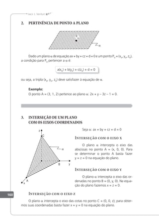 160
Jacir J. Venturi
2. PERTINÊNCIA DE PONTO A PLANO
Dado um plano a de equação ax + by + cz + d = 0 e um ponto Po = (xo, yo, zo),
a condição para Po pertencer a a é:
a(xo) + b(yo) + c(zo) + d = 0
ou seja, a tripla (xo, yo, zo) deve satisfazer à equação de a.
Exemplo:
O ponto A = (3, 1, 2) pertence ao plano a: 2x + y – 3z – 1 = 0.
3. INTERSEÇÃO DE UM PLANO
COM OS EIXOS COORDENADOS
Seja a: ax + by + cz + d = 0
Interseção com o eixo x
O plano a intercepta o eixo das
abscissas no ponto A = (x, 0, 0). Para
se determinar o ponto A basta fazer
y = z = 0 na equação do plano.
Interseção com o eixo y
O plano a intercepta o eixo das or-
denadas no ponto B = (0, y, 0). Na equa-
ção do plano fazemos x = z = 0.
Interseção com o eixo z
O plano a intercepta o eixo das cotas no ponto C = (0, 0, z); para obter-
mos suas coordenadas basta fazer x = y = 0 na equação do plano.
 
