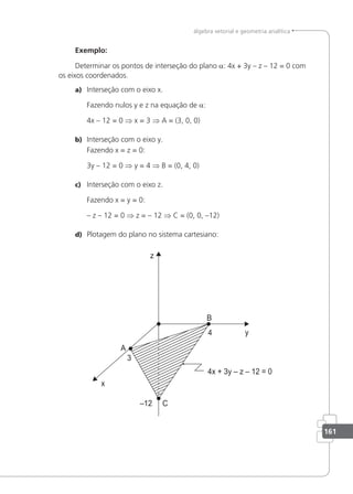 161
álgebra vetorial e geometria analítica
Exemplo:
Determinar os pontos de interseção do plano a: 4x + 3y – z – 12 = 0 com
os eixos coordenados.
a) Interseção com o eixo x.
Fazendo nulos y e z na equação de a:
4x – 12 = 0 ⇒ x = 3 ⇒ A = (3, 0, 0)
b) Interseção com o eixo y.
Fazendo x = z = 0:
3y – 12 = 0 ⇒ y = 4 ⇒ B = (0, 4, 0)
c) Interseção com o eixo z.
Fazendo x = y = 0:
– z – 12 = 0 ⇒ z = – 12 ⇒ C = (0, 0, –12)
d) Plotagem do plano no sistema cartesiano:
 
