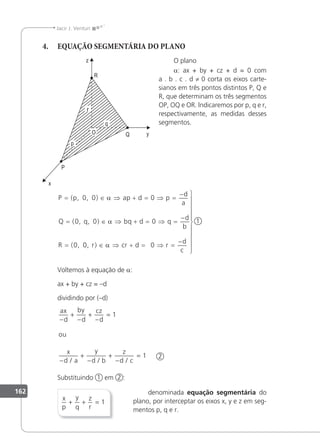 162
Jacir J. Venturi
4. EQUAÇÃO SEGMENTÁRIA DO PLANO
O plano
a: ax + by + cz + d = 0 com
a . b . c . d ≠ 0 corta os eixos carte-
sianos em três pontos distintos P, Q e
R, que determinam os três segmentos
OP, OQ e OR. lndicaremos por p, q e r,
respectivamente, as medidas desses
segmentos.
1
P p ap d p
d
a
Q q bq d q
d
b
R
= ∈ ⇒ + = ⇒ =
−
= ∈ ⇒ + = ⇒ =
−
=
( , , )
( , , )
( ,
0 0 0
0 0 0
0
α
α
0
0 0
, )
r cr d r
d
c
∈ ⇒ + = ⇒ =
−











α
Voltemos à equação de a:
ax + by + cz = –d
dividindo por (–d)
ax
d
by
d
cz
d
ou
x
d a
y
d b
z
d c
−
+
−
+
−
=
−
+
−
+
−
=
1
1
/ / /
2
Substituindo 1 em 2 :
x
p
y
q
z
r
+ + = 1
denominada equação segmentária do
plano, por interceptar os eixos x, y e z em seg-
mentos p, q e r.
 