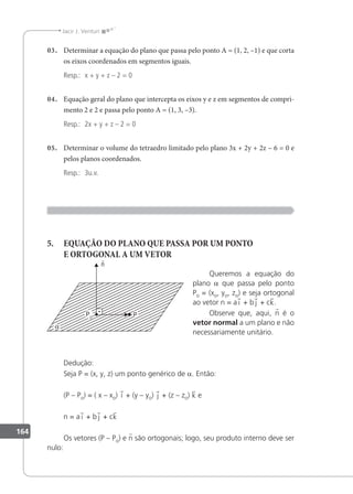 164
Jacir J. Venturi
03. Determinar a equação do plano que passa pelo ponto A = (1, 2, –1) e que corta
os eixos coordenados em segmentos iguais.
Resp.: x + y + z – 2 = 0
04. Equação geral do plano que intercepta os eixos y e z em segmentos de compri-
mento 2 e 2 e passa pelo ponto A = (1, 3, –3).
Resp.: 2x + y + z – 2 = 0
05. Determinar o volume do tetraedro limitado pelo plano 3x + 2y + 2z – 6 = 0 e
pelos planos coordenados.
Resp.: 3u.v.
5. EQUAÇÃO DO PLANO QUE PASSA POR UM PONTO
E ORTOGONAL A UM VETOR
Queremos a equação do
plano a que passa pelo ponto
Po = (xo, yo, zo) e seja ortogonal
ao vetor n = a i + b j + ck.
Observe que, aqui, n é o
vetor normal a um plano e não
necessariamente unitário.
Dedução:
Seja P = (x, y, z) um ponto genérico de a. Então:
(P – Po) = ( x – xo) i + (y – yo) j + (z – zo) k e
n = a i + b j + ck
Os vetores (P – Po) e n são ortogonais; logo, seu produto interno deve ser
nulo:
 