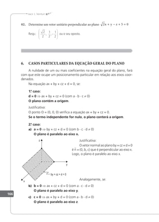 166
Jacir J. Venturi
02. Determine um vetor unitário perpendicular ao plano 2 5 0
x y z
+ − + =
Resp.:
2
2
1
2
1
2
, ,−





 ou o seu oposto.
6. CASOS PARTICULARES DA EQUAÇÃO GERAL DO PLANO
A nulidade de um ou mais coeicientes na equação geral do plano, fará
com que este ocupe um posicionamento particular em relação aos eixos coor-
denados.
Na equação ax + by + cz + d = 0, se:
1.
º caso:
d = 0 ⇒ ax + by + cz = 0 (com a · b · c ≠ 0)
O plano contém a origem.
Justiicativa:
O ponto O = (0, 0, 0) veriica a equação ax + by + cz = 0.
Se o termo independente for nulo, o plano conterá a origem.
2.
º caso:
a) a = 0 ⇒ by + cz + d = 0 (com b · c · d ≠ 0)
O plano é paralelo ao eixo x.
Justiicativa:
O vetor normal ao plano by + cz + d = 0
é n = (0, b, c) que é perpendicular ao eixo x.
Logo, o plano é paralelo ao eixo x.
Analogamente, se:
b) b = 0 ⇒ ax + cz + d = 0 (com a · c · d ≠ 0)
O plano é paralelo ao eixo y.
c) c = 0 ⇒ ax + by + d = 0 (com a · b · d ≠ 0)
O plano é paralelo ao eixo z.
 