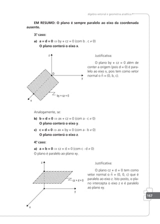 167
álgebra vetorial e geometria analítica
EM RESUMO: O plano é sempre paralelo ao eixo da coordenada
ausente.
3.
º caso:
a) a = d = 0 ⇒ by + cz = 0 (com b . c ≠ 0)
O plano conterá o eixo x.
Justiicativa:
O plano by + cz = 0 além de
conter a origem (pois d = 0) é para-
lelo ao eixo x, pois tem como vetor
normal o n = (0, b, c).
Analogamente, se:
b) b = d = 0 ⇒ ax + cz = 0 (com a · c ≠ 0)
O plano conterá o eixo y.
c) c = d = 0 ⇒ ax + by = 0 (com a · b ≠ 0)
O plano conterá o eixo z.
4.
º caso:
a) a = b = 0 ⇒ cz + d = 0 (com c · d ≠ 0)
O plano é paralelo ao plano xy.
Justiicativa:
O plano cz + d = 0 tem como
vetor normal o n = (0, 0, c) que é
paralelo ao eixo z. lsto posto, o pla-
no intercepta o eixo z e é paralelo
ao plano xy.
 