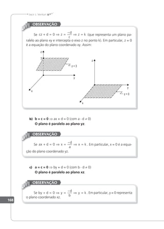 168
Jacir J. Venturi
Se cz d z
d
c
z k
+ = ⇒ =
−
⇒ =
0 (que representa um plano pa-
ralelo ao plano xy e intercepta o eixo z no ponto k). Em particular, z = 0
é a equação do plano coordenado xy. Assim:
OBSERVAÇÃO
b) b = c = 0 ⇒ ax + d = 0 (com a · d ≠ 0)
O plano é paralelo ao plano yz.
Se ax d x
d
a
x k
+ = ⇒ =
−
⇒ =
0 . Em particular, x = 0 é a equa-
ção do plano coordenado yz.
OBSERVAÇÃO
c) a = c = 0 ⇒ by + d = 0 (com b · d ≠ 0)
O plano é paralelo ao plano xz.
Se by d y
d
b
y k
+ = ⇒ =
−
⇒ =
0 . Em particular, y = 0 representa
o plano coordenado xz.
OBSERVAÇÃO
 