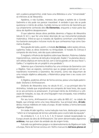 vem a palavra pergaminho), onde havia uma Biblioteca e uma “Universidade”
só inferiores às de Alexandria.
Apolônio, e não Euclides, mereceu dos antigos o epíteto de o Grande
Geômetra e isto pode nos parecer inaceitável. A verdade é que não se pode
questionar o mérito de ambos. Euclides tornou-se sinônimo de Geometria por
sua amplamente conhecida obra Os Elementos, enquanto a maior parte das
obras de Apolônio desapareceram.
O que sabemos dessas obras perdidas devemos a Pappus de Alexandria
(século IV d.C.), que fez uma breve descrição de sua monumental produção
matemática. Infere-se que os tratados de Apolônio continham uma Matemá-
tica bastante avançada e inclusive muito do que conhecemos hoje como Geo-
metria Analítica.
Para gáudio de todos, porém, o tratado As Cônicas, sobre seções cônicas,
suplantou todas as obras existentes na Antiguidade. O tratado As Cônicas é
composto de oito livros, sete dos quais sobreviveram.
É inegável a inluência de Apolônio sobre Isaac Newton, Ptolomeu (tabelas
trigonométricas, sistemas de latitude e longitude), Kepler (“os planetas descre-
vem órbitas elípticas em torno do Sol, com o Sol ocupando um de seus focos”),
Galileu (“a trajetória de um projétil é uma parábola”).
Sabemos que a Geometria Analítica faz uma simbiose da Geometria com
a Álgebra. Face ao exposto, concluímos que os gregos promoveram um ex-
traordinário incremento à Geometria. No entanto, como não dispunham de
uma notação algébrica adequada, a Matemática grega teve o seu ocaso com
Apolônio.
A Álgebra, podemos airmar de forma concisa, possui uma dupla paterni-
dade: Diofanto e Al-Khowarizmi.
Diofanto de Alexandria viveu no século III d.C., e sua principal obra foi
Aritmética, tratado que originalmente era composto de treze livros, dos quais
só os seis primeiros se preservaram. O principal mérito da Aritmética é a utili-
zação de notações, ou seja, de uma linguagem mais sincopada, mais simbólica
para a Matemática.
Por seu turno, Al-Khowarizmi viveu por volta de 800 d.C. na cidade de
Bagdá, que emerge como uma nova Alexandria. Sua principal obra, Al-Jabr,
deixou marcas indeléveis em toda a Europa. Al-Jabr recebeu a forma latinizada
Algebrae (Álgebra).
Em árabe Al-Jabr signiica, numa tradução mais livre, deslocação e parece
“referir-se à transposição de termos subtraídos para o outro lado da equação”.
Os símbolos 0, 1, 2, 3, 4, 5, 6, 7, 8, 9 tiveram notável receptividade na
Europa através da obra de Al-Khowarizmi. Daí serem denominados algarismos
arábicos, mas que a bem da verdade são de origem hindu.
Fulcrado nos geômetras gregos e no desenvolvimento da Álgebra em toda
a Europa, Pierre de Fermat concluiu em 1629 o manuscrito Ad locos planos et
sinopse HistÓrica
17
 