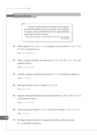 170
Jacir J. Venturi
Importa muito hoje que o candidato a uma vaga no
mercado de trabalho seja comunicativo, saiba trabalhar
em grupo, tenha conhecimento de uma especialidade e
seja capaz de tomar decisões.
Nilson José Machado (n. 1947), professor da USP, numa palestra
em Curitiba.
01. Dado o plano a: 2x + 3y + z – 3 = 0, pergunta-se se os pontos A = (1, 1, –2) e
B = (2, 0, 1) pertencem a a.
Resp.: A ∈ a e B ∉ a.
02. Obter a equação do plano que passa por P = (1, 2, 1) e Q = (3, 1, –1) e seja
paralelo ao eixo y.
Resp.: x + z – 2 = 0
03. Calcular a equação do plano passante por P = (1, 3, 3) e paralelo ao plano xy.
Resp.: z – 3 = 0
04. Plano que contém o eixo x e o ponto A = (1, 3, 3).
Resp.: y – z = 0
05. Equação cartesiana do plano que passa pelos pontos A = (0, 1, 2) e B = (1, 3, 0)
e seja paralelo ao eixo x.
Resp.: y + z – 3 = 0
06. Achar m para que o ponto A = (m, 1, 2) pertença ao plano x + 2y – z + 5 = 0.
Resp.: m = –5
07. Nas iguras abaixo, determine as equações dos planos, sabendo-se que:
a) a1 é paralelo ao plano yz;
 